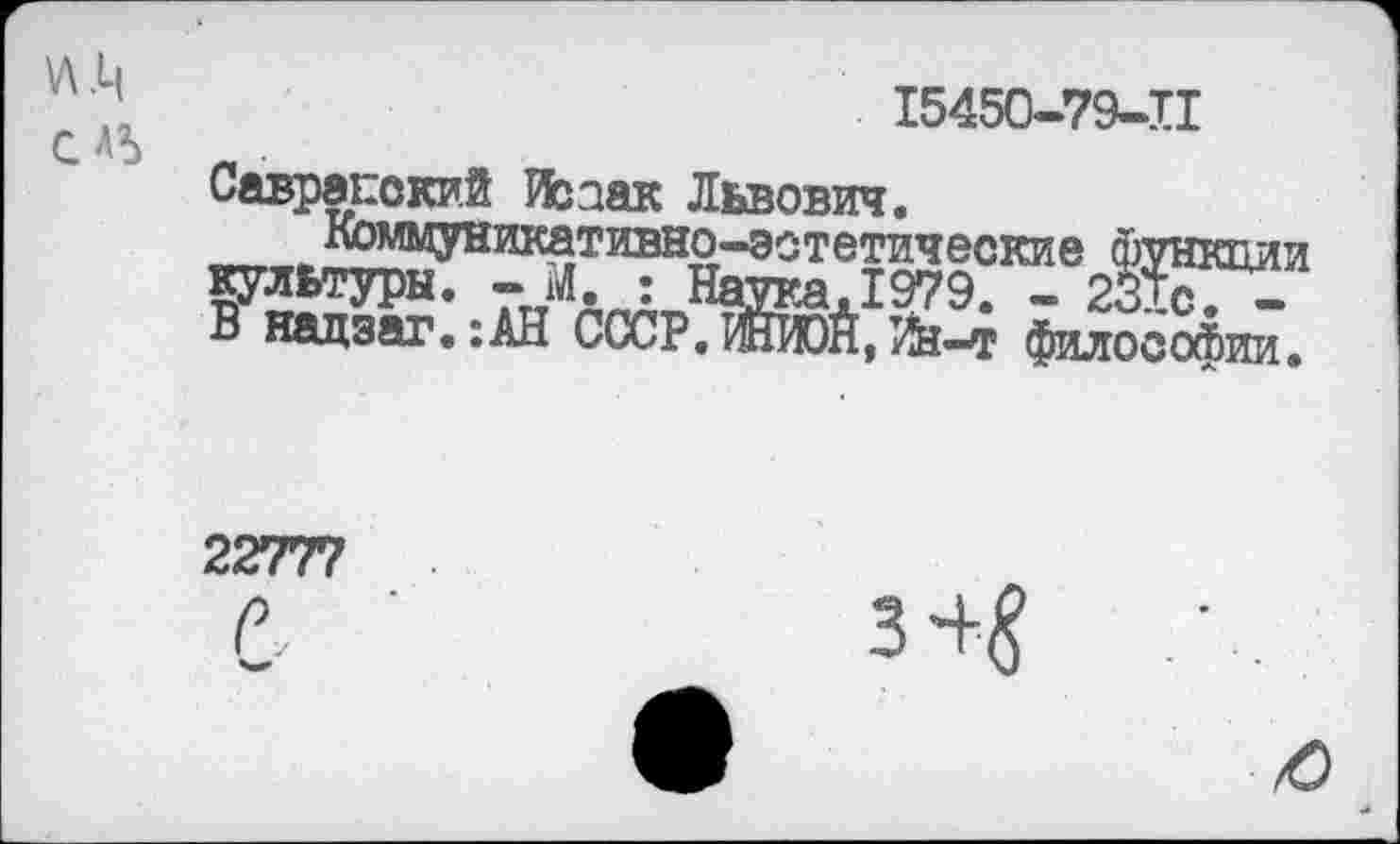 ﻿СЛ5
15450-79-И
Савранский Изаак Львович.
Коммуникативно-эстетические фут культуры. - М : Нагаа,1979. - 231с. -В надзаг.:АН СССР. ЖИ)Й, Йз-т философии.
И
22777
